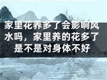 家里花养多了会影响风水吗，家里养的花多了是不是对身体不好