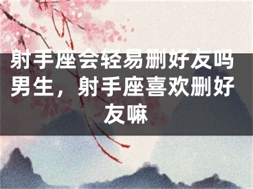 射手座会轻易删好友吗男生，射手座喜欢删好友嘛