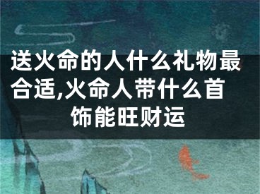送火命的人什么礼物最合适,火命人带什么首饰能旺财运
