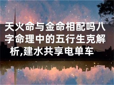 天火命与金命相配吗八字命理中的五行生克解析,建水共享电单车