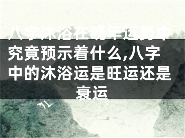 八字沐浴在晚年运势中究竟预示着什么,八字中的沐浴运是旺运还是衰运
