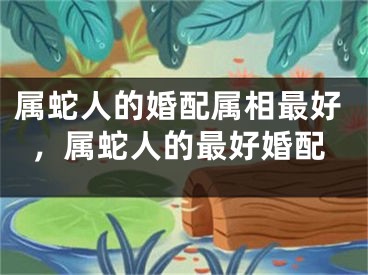 属蛇人的婚配属相最好，属蛇人的最好婚配