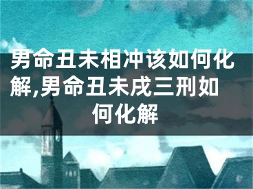 男命丑未相冲该如何化解,男命丑未戌三刑如何化解