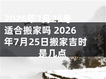 2026年7月25号适合搬家吗 2026年7月25日搬家吉时是几点