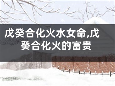 戊癸合化火水女命,戊癸合化火的富贵