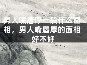 男人嘴唇厚一般什么面相，男人嘴唇厚的面相好不好
