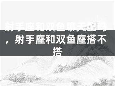 射手座和双鱼聊天配吗，射手座和双鱼座搭不搭