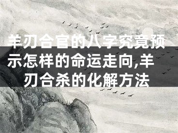 羊刃合官的八字究竟预示怎样的命运走向,羊刃合杀的化解方法
