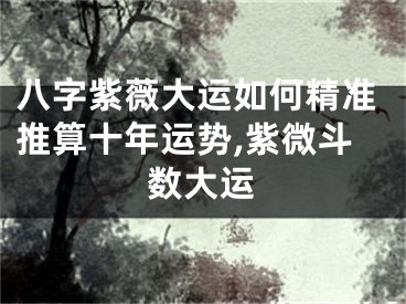 八字紫薇大运如何精准推算十年运势,紫微斗数大运