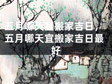 五月哪天宜搬家吉日，五月哪天宜搬家吉日最好