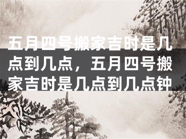 五月四号搬家吉时是几点到几点，五月四号搬家吉时是几点到几点钟