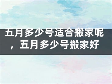 五月多少号适合搬家呢，五月多少号搬家好