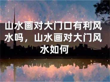 山水画对大门口有利风水吗，山水画对大门风水如何