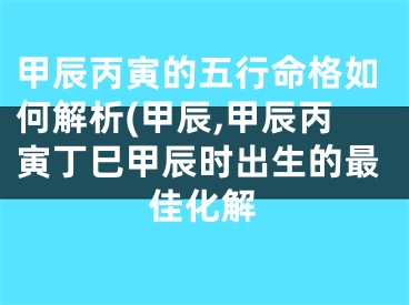 甲辰丙寅的五行命格如何解析(甲辰,甲辰丙寅丁巳甲辰时出生的最佳化解