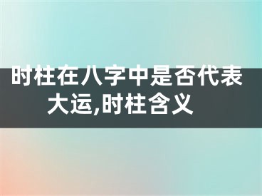 时柱在八字中是否代表大运,时柱含义