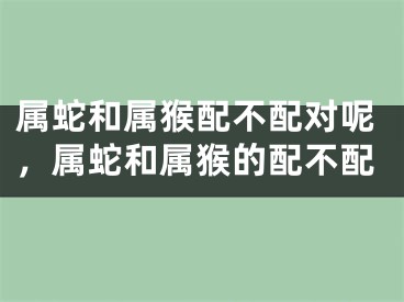 属蛇和属猴配不配对呢，属蛇和属猴的配不配