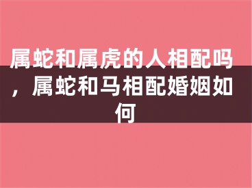 属蛇和属虎的人相配吗，属蛇和马相配婚姻如何