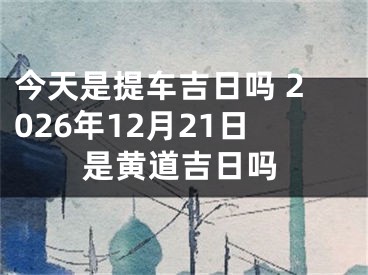 今天是提车吉日吗 2026年12月21日是黄道吉日吗