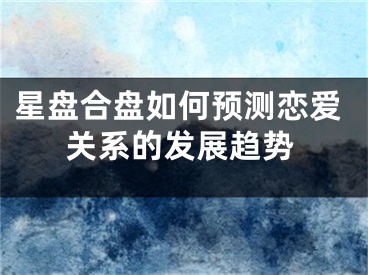 星盘合盘如何预测恋爱关系的发展趋势