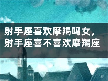 射手座喜欢摩羯吗女，射手座喜不喜欢摩羯座