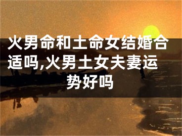 火男命和土命女结婚合适吗,火男土女夫妻运势好吗