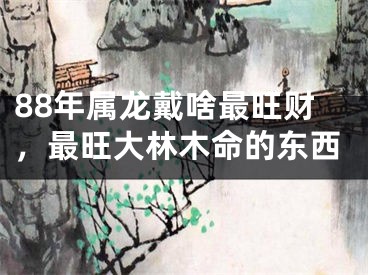88年属龙戴啥最旺财，最旺大林木命的东西