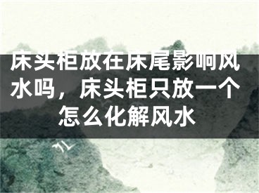 床头柜放在床尾影响风水吗，床头柜只放一个怎么化解风水