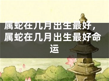 属蛇在几月出生最好，属蛇在几月出生最好命运