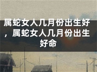 属蛇女人几月份出生好,属蛇女人几月份出生好命