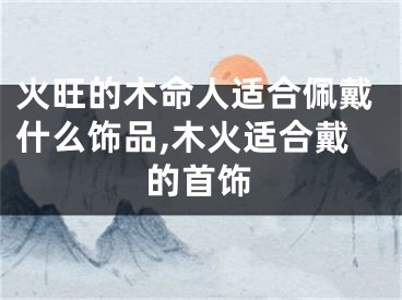 火旺的木命人适合佩戴什么饰品,木火适合戴的首饰