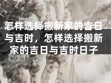 怎样选择搬新家的吉日与吉时,怎样选择搬新家的吉日与吉时日子