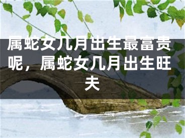 属蛇女几月出生最富贵呢，属蛇女几月出生旺夫