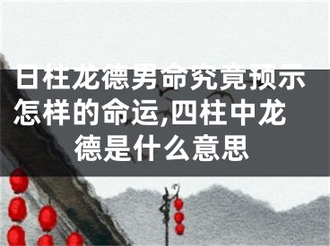日柱龙德男命究竟预示怎样的命运,四柱中龙德是什么意思