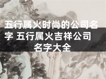 五行属火时尚的公司名字 五行属火吉祥公司名字大全