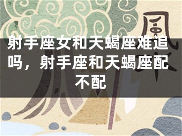 射手座女和天蝎座难追吗，射手座和天蝎座配不配