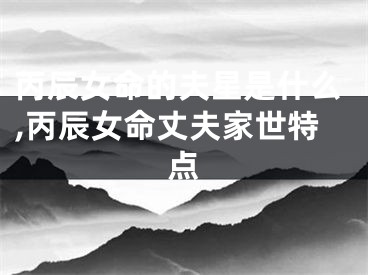 丙辰女命的夫星是什么,丙辰女命丈夫家世特点