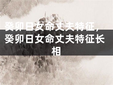 癸卯日女命丈夫特征,癸卯日女命丈夫特征长相