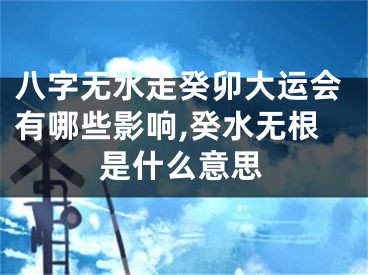 八字无水走癸卯大运会有哪些影响,癸水无根是什么意思