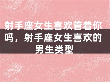 射手座女生喜欢管着你吗,射手座女生喜欢的男生类型