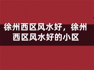 徐州西区风水好，徐州西区风水好的小区