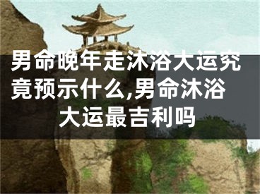 男命晚年走沐浴大运究竟预示什么,男命沐浴大运最吉利吗
