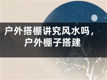 户外搭棚讲究风水吗，户外棚子搭建