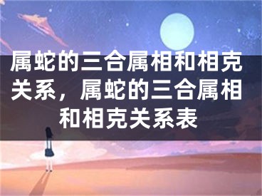 属蛇的三合属相和相克关系，属蛇的三合属相和相克关系表