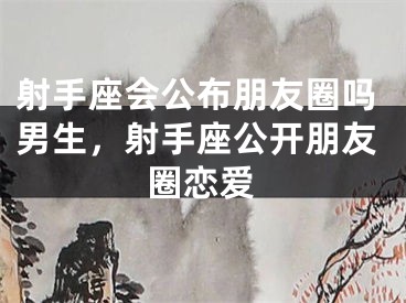 射手座会公布朋友圈吗男生，射手座公开朋友圈恋爱