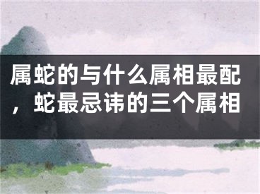 属蛇的与什么属相最配，蛇最忌讳的三个属相