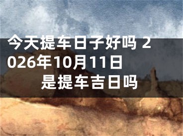 今天提车日子好吗 2026年10月11日是提车吉日吗