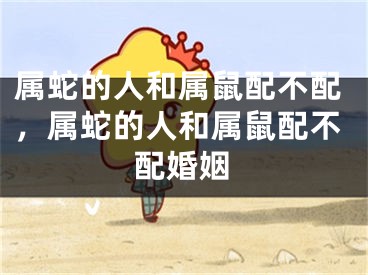 属蛇的人和属鼠配不配，属蛇的人和属鼠配不配婚姻