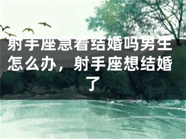 射手座急着结婚吗男生怎么办，射手座想结婚了