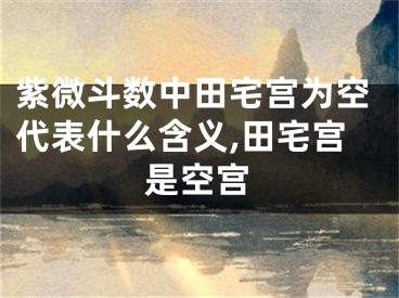 紫微斗数中田宅宫为空代表什么含义,田宅宫是空宫