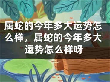 属蛇的今年多大运势怎么样，属蛇的今年多大运势怎么样呀